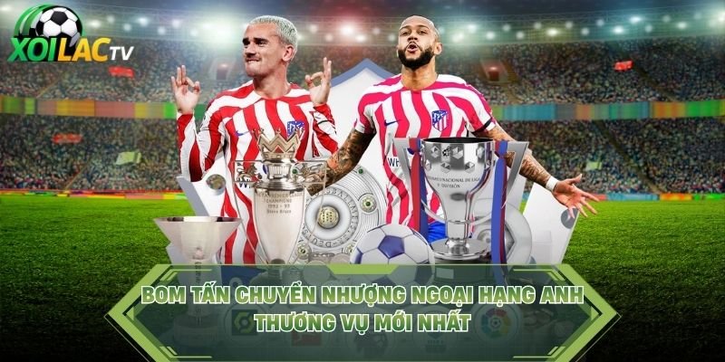 Bom Tấn Chuyển Nhượng Ngoại Hạng Anh – Thương Vụ Mới Nhất